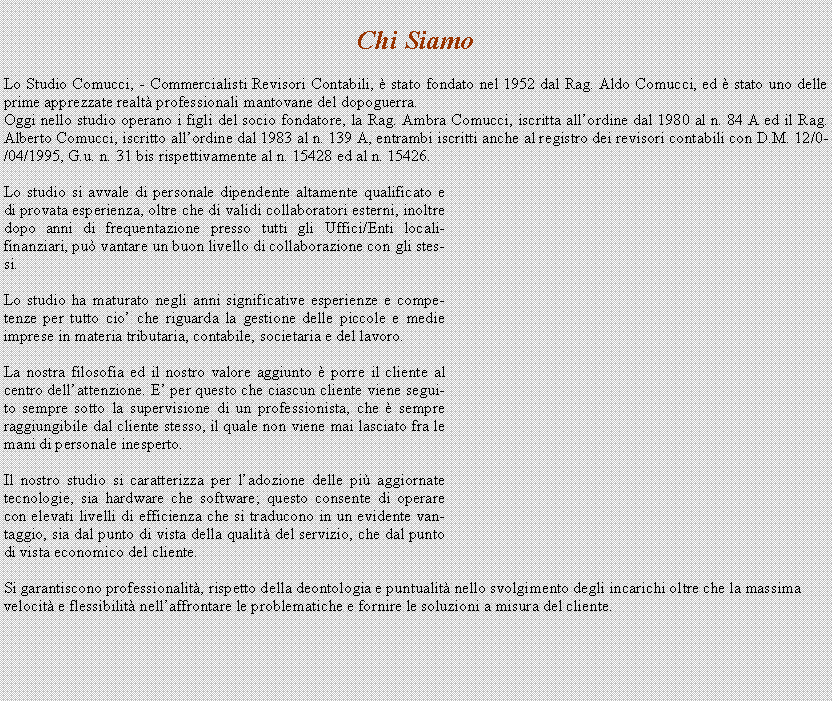 Casella di testo: Chi Siamo

Lo Studio Comucci, - Commercialisti Revisori Contabili,  stato fondato nel 1952 dal Rag. Aldo Comucci, ed  stato uno delle prime apprezzate realt professionali mantovane del dopoguerra.
Oggi nello studio operano i figli del socio fondatore, la Rag. Ambra Comucci, iscritta allordine dal 1980 al n. 84 A ed il Rag. Alberto Comucci, iscritto allordine dal 1983 al n. 139 A, entrambi iscritti anche al registro dei revisori contabili con D.M. 12/04/1995, G.u. n. 31 bis rispettivamente al n. 15428 ed al n. 15426.

Lo studio si avvale di personale dipendente altamente qualificato e di provata esperienza, oltre che di validi collaboratori esterni, inoltre dopo anni di frequentazione presso tutti gli Uffici/Enti locali-finanziari, pu vantare un buon livello di collaborazione con gli stessi.

Lo studio ha maturato negli anni significative esperienze e competenze per tutto cio che riguarda la gestione delle piccole e medie imprese in materia tributaria, contabile, societaria e del lavoro.

La nostra filosofia ed il nostro valore aggiunto  porre il cliente al centro dellattenzione. E per questo che ciascun cliente viene seguito sempre sotto la supervisione di un professionista, che  sempre raggiungibile dal cliente stesso, il quale non viene mai lasciato fra le mani di personale inesperto.

Il nostro studio si caratterizza per ladozione delle pi aggiornate tecnologie, sia hardware che software; questo consente di operare con elevati livelli di efficienza che si traducono in un evidente vantaggio, sia dal punto di vista della qualit del servizio, che dal punto di vista economico del cliente.

Si garantiscono professionalit, rispetto della deontologia e puntualit nello svolgimento degli incarichi oltre che la massima velocit e flessibilit nellaffrontare le problematiche e fornire le soluzioni a misura del cliente. 

 
