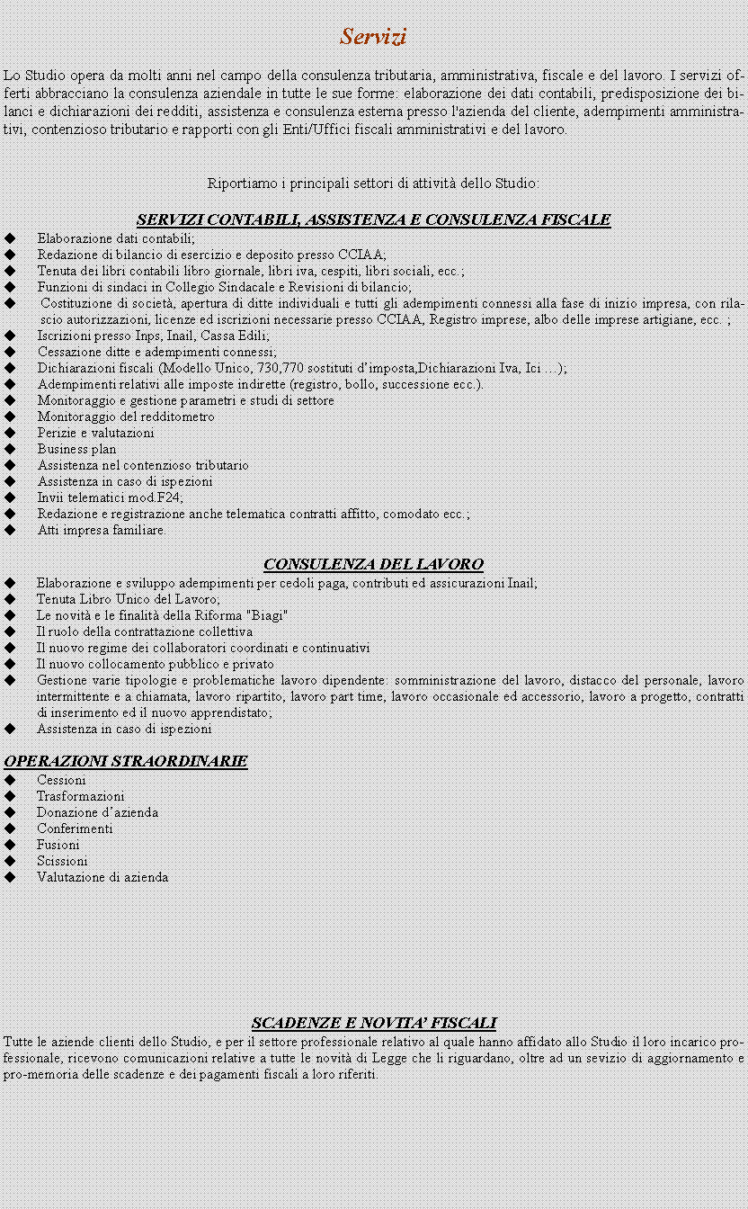 Casella di testo: Servizi

Lo Studio opera da molti anni nel campo della consulenza tributaria, amministrativa, fiscale e del lavoro. I servizi offerti abbracciano la consulenza aziendale in tutte le sue forme: elaborazione dei dati contabili, predisposizione dei bilanci e dichiarazioni dei redditi, assistenza e consulenza esterna presso l'azienda del cliente, adempimenti amministrativi, contenzioso tributario e rapporti con gli Enti/Uffici fiscali amministrativi e del lavoro.


Riportiamo i principali settori di attivit dello Studio:

SERVIZI CONTABILI, ASSISTENZA E CONSULENZA FISCALE
Elaborazione dati contabili;
Redazione di bilancio di esercizio e deposito presso CCIAA; 
Tenuta dei libri contabili libro giornale, libri iva, cespiti, libri sociali, ecc.; 
Funzioni di sindaci in Collegio Sindacale e Revisioni di bilancio;
Costituzione di societ, apertura ditte individuali e tutti gli adempimenti connessi alla fase di inizio impresa, con rilascio autorizzazioni, licenze ed iscrizioni necessarie presso CCIAA, Registro imprese, albo delle imprese artigiane, ecc. ;
Iscrizioni presso Inps, Inail, Cassa Edili;
Cessazione ditte e adempimenti connessi;
Dichiarazioni fiscali (Modello Unico, 730,770 sostituti dimposta,Dichiarazioni Iva, Ici );
Adempimenti relativi alle imposte indirette (registro, bollo, successione ecc.). 
Monitoraggio e gestione parametri e studi di settore 
Monitoraggio del redditometro
Perizie e valutazioni 
Business plan 
Assistenza nel contenzioso tributario 
Assistenza in caso di ispezioni 
Invii telematici mod.F24;
Redazione e registrazione anche telematica contratti affitto, comodato ecc.;
Atti impresa familiare.

CONSULENZA DEL LAVORO
Elaborazione e sviluppo adempimenti per cedoli paga, contributi ed assicurazioni Inail;
Tenuta Libro Unico del Lavoro;
Le novit e le finalit della Riforma "Biagi" 
Il ruolo della contrattazione collettiva 
Il nuovo regime dei collaboratori coordinati e continuativi 
Il nuovo collocamento pubblico e privato 
Gestione varie tipologie e problematiche lavoro dipendente: somministrazione del lavoro, distacco del personale, lavoro intermittente e a chiamata, lavoro ripartito, lavoro part time, lavoro occasionale ed accessorio, lavoro a progetto, contratti di inserimento ed il nuovo apprendistato; 
Assistenza in caso di ispezioni

OPERAZIONI STRAORDINARIE
Cessioni 
Trasformazioni 
Donazione dazienda
Conferimenti 
Fusioni 
Scissioni
Valutazione di azienda 








SCADENZE E NOVITA FISCALI
Tutte le aziende clienti dello Studio, e per il settore professionale relativo al quale hanno affidato allo Studio il loro incarico professionale, ricevono comunicazioni relative a tutte le novit di Legge che li riguardano, oltre ad un sevizio di aggiornamento e pro-memoria delle scadenze e dei pagamenti fiscali a loro riferiti. 

